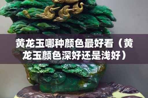 黃龍玉哪種顏色最好看（黃龍玉顏色深好還是淺好）