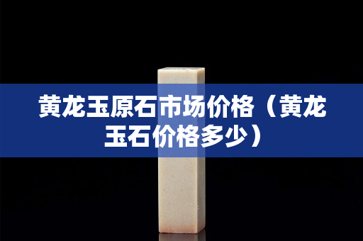 黃龍玉原石市場價格（黃龍玉石價格多少）
