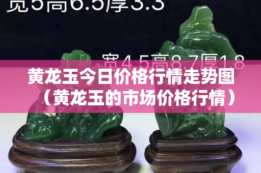 黃龍玉今日價格行情走勢圖（黃龍玉的市場價格行情）