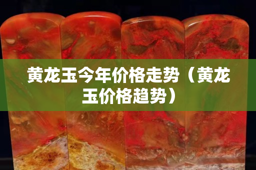 黃龍玉今年價格走勢（黃龍玉價格趨勢）