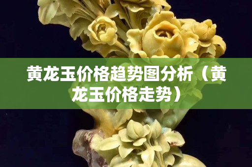 黃龍玉價格趨勢圖分析（黃龍玉價格走勢）