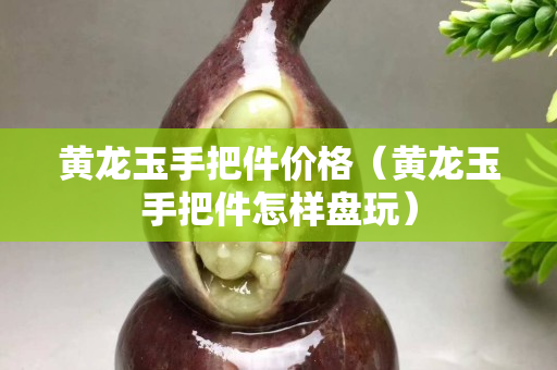 黃龍玉手把件價(jià)格（黃龍玉手把件怎樣盤玩）