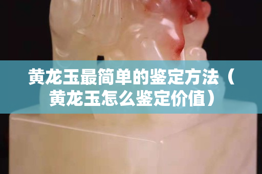 黃龍玉最簡(jiǎn)單的鑒定方法（黃龍玉怎么鑒定價(jià)值）