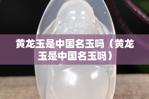 黃龍玉是中國名玉嗎（黃龍玉是中國名玉嗎）