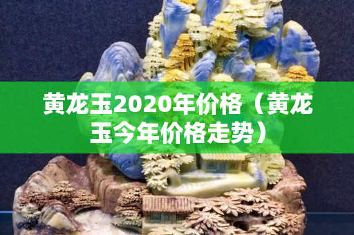 黃龍玉2020年價格（黃龍玉今年價格走勢）