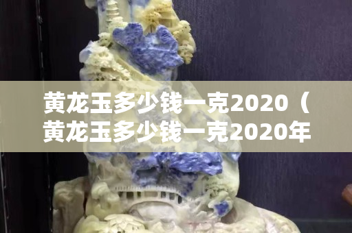 黃龍玉多少錢一克2020（黃龍玉多少錢一克2020年價格）