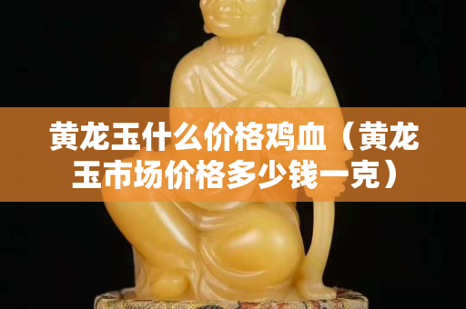 黃龍玉什么價格雞血（黃龍玉市場價格多少錢一克）