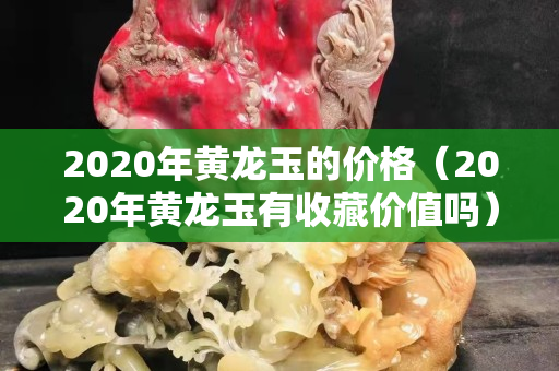 2020年黃龍玉的價格（2020年黃龍玉有收藏價值嗎）