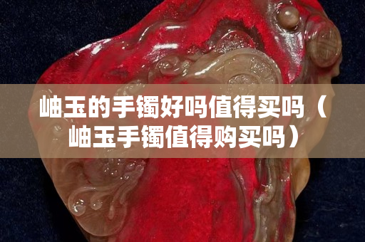 岫玉的手鐲好嗎值得買嗎（岫玉手鐲值得購買嗎）