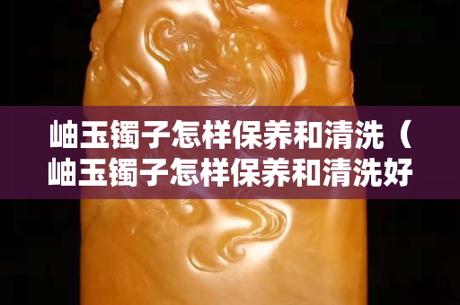 岫玉鐲子怎樣保養和清洗（岫玉鐲子怎樣保養和清洗好）