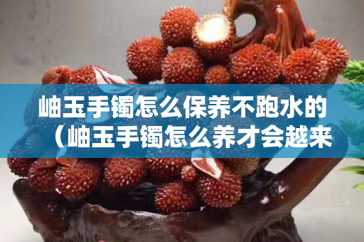 岫玉手鐲怎么保養不跑水的（岫玉手鐲怎么養才會越來越透？）