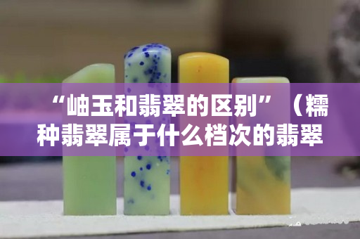 “岫玉和翡翠的區別”（糯種翡翠屬于什么檔次的翡翠）