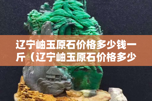 遼寧岫玉原石價格多少錢一斤（遼寧岫玉原石價格多少錢一斤啊）
