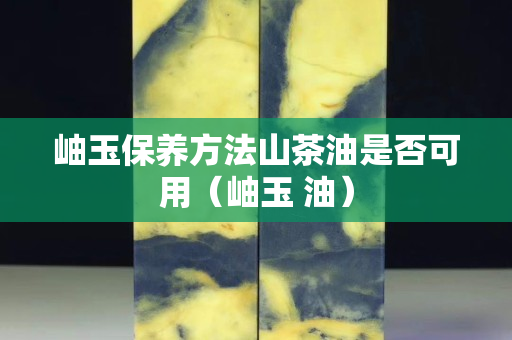 岫玉保養方法山茶油是否可用（岫玉 油）