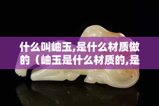 什么叫岫玉,是什么材質(zhì)做的（岫玉是什么材質(zhì)的,是好玉嗎？）