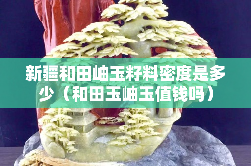新疆和田岫玉籽料密度是多少（和田玉岫玉值錢嗎）