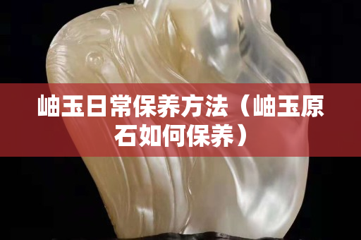 岫玉日常保養(yǎng)方法（岫玉原石如何保養(yǎng)）