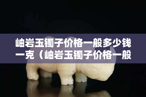 岫巖玉鐲子價格一般多少錢一克（岫巖玉鐲子價格一般多少錢一克呢）