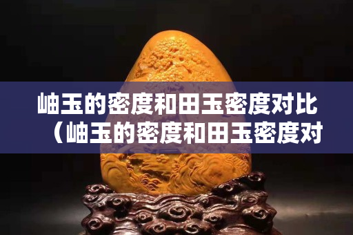 岫玉的密度和田玉密度對(duì)比（岫玉的密度和田玉密度對(duì)比圖）