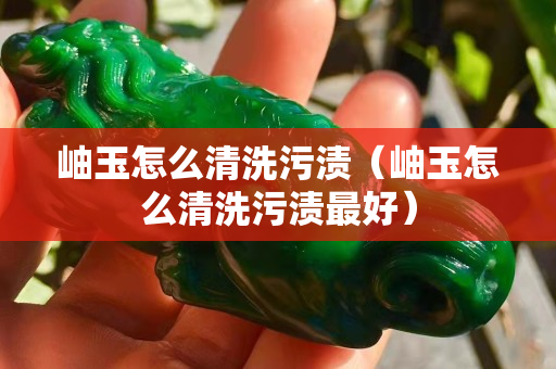 岫玉怎么清洗污漬（岫玉怎么清洗污漬最好）