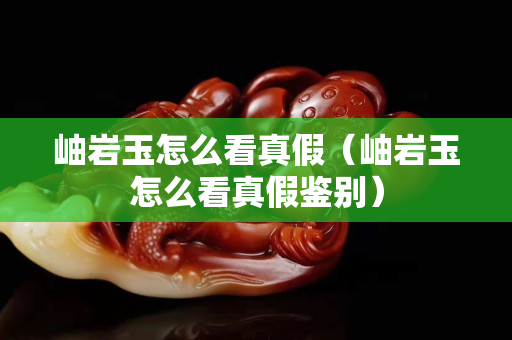 岫巖玉怎么看真假（岫巖玉怎么看真假鑒別）