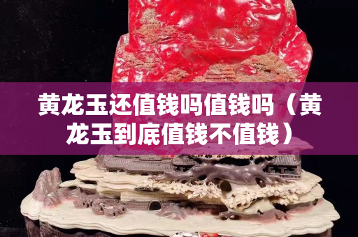 黃龍玉還值錢嗎值錢嗎(黃龍玉到底值錢不值錢) 黃龍玉還值錢嗎值錢嗎(黃龍玉到底值錢不值錢)