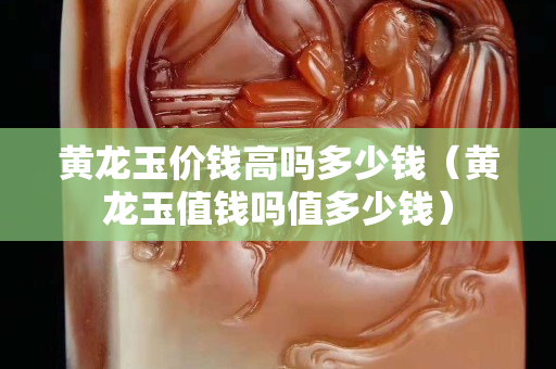 黃龍玉價(jià)錢高嗎多少錢（黃龍玉值錢嗎值多少錢）