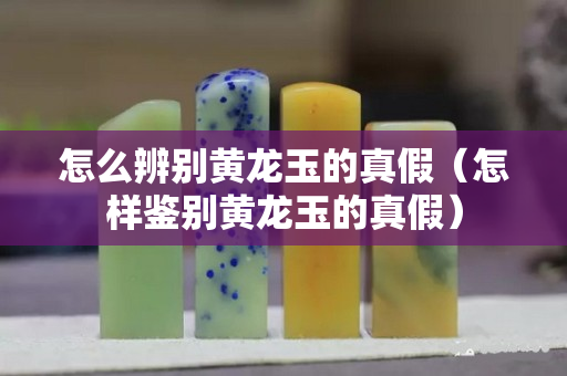 怎么辨別黃龍玉的真假（怎樣鑒別黃龍玉的真假）