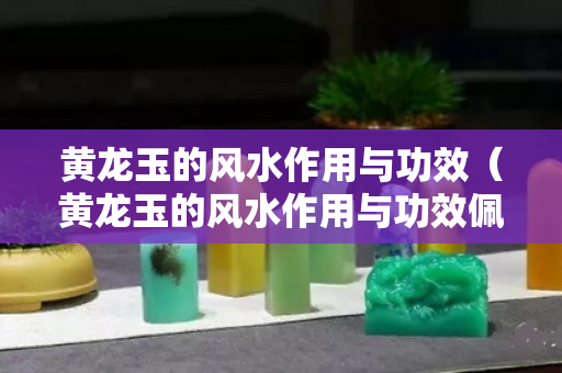 黃龍玉的風(fēng)水作用與功效（黃龍玉的風(fēng)水作用與功效佩戴禁忌）