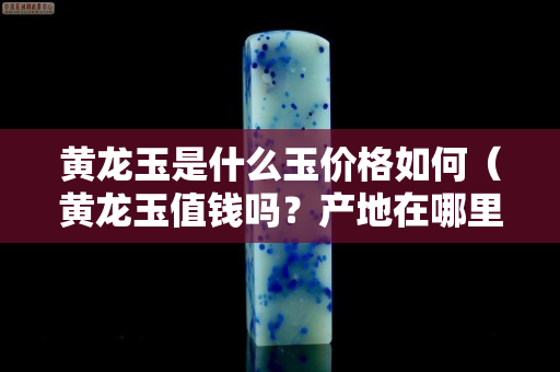黃龍玉是什么玉價格如何（黃龍玉值錢嗎？產地在哪里）