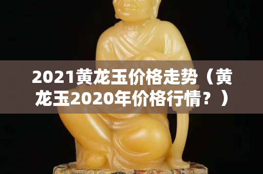 2021黃龍玉價格走勢(黃龍玉2020年價格行情?) 2021黃龍玉價格走勢(黃龍玉2020年價格行情?)