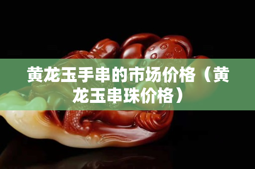 黃龍玉手串的市場價格（黃龍玉串珠價格）