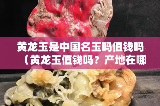 黃龍玉是中國名玉嗎值錢嗎（黃龍玉值錢嗎？產地在哪里）