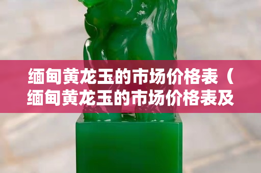 緬甸黃龍玉的市場價格表（緬甸黃龍玉的市場價格表及圖片）