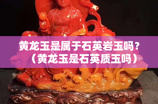 黃龍玉是屬于石英巖玉嗎？（黃龍玉是石英質(zhì)玉嗎）