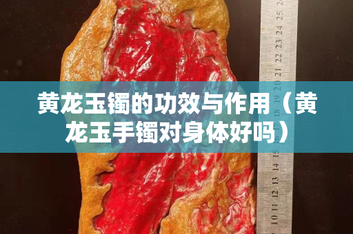 黃龍玉鐲的功效與作用（黃龍玉手鐲對身體好嗎）