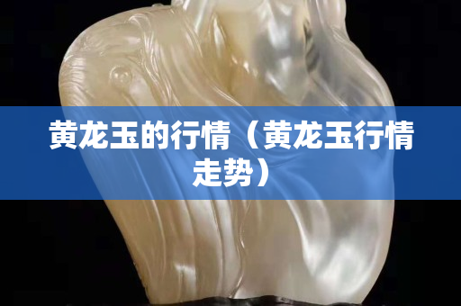 黃龍玉的行情（黃龍玉行情走勢）