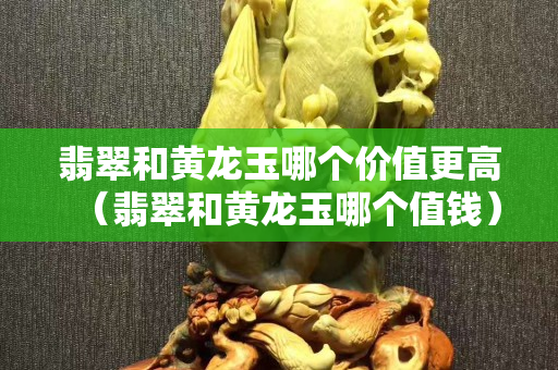 翡翠和黃龍玉哪個價值更高（翡翠和黃龍玉哪個值錢）