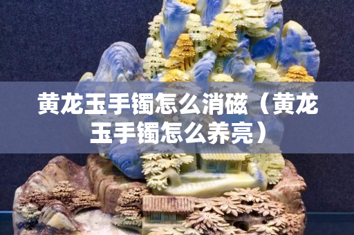 黃龍玉手鐲怎么消磁（黃龍玉手鐲怎么養(yǎng)亮）