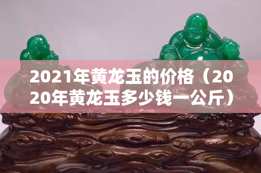 2021年黃龍玉的價格（2020年黃龍玉多少錢一公斤）