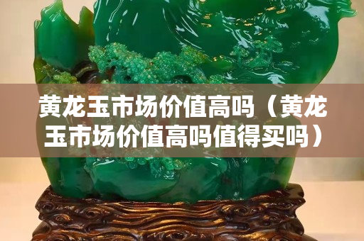 黃龍玉市場價值高嗎（黃龍玉市場價值高嗎值得買嗎）