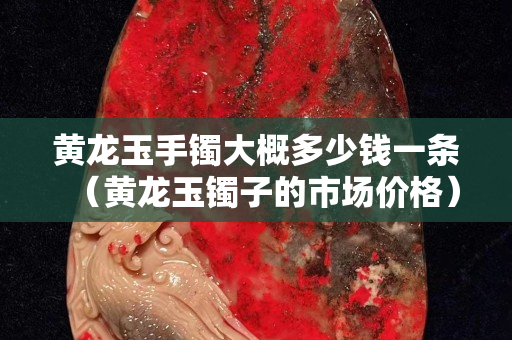 黃龍玉手鐲大概多少錢一條（黃龍玉鐲子的市場價格）