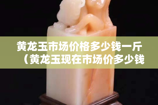 黃龍玉市場價格多少錢一斤（黃龍玉現在市場價多少錢）