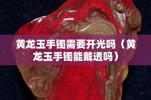 黃龍玉手鐲需要開光嗎（黃龍玉手鐲能戴透嗎）