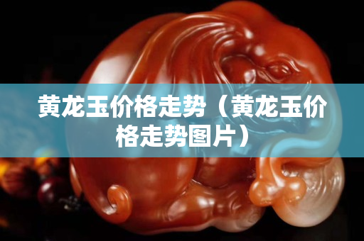 黃龍玉價格走勢（黃龍玉價格走勢圖片）