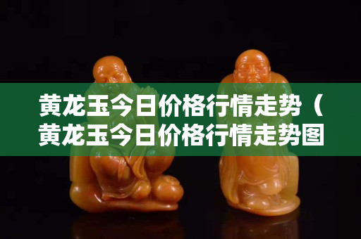 黃龍玉今日價格行情走勢（黃龍玉今日價格行情走勢圖）