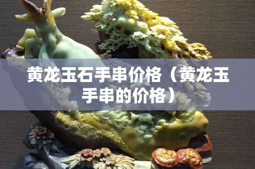 黃龍玉石手串價格（黃龍玉手串的價格）
