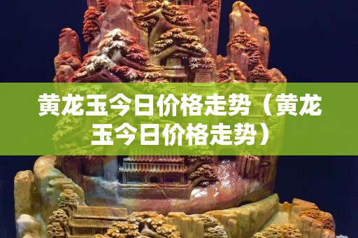 黃龍玉今日價格走勢（黃龍玉今日價格走勢）