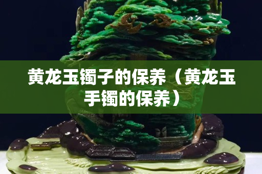 黃龍玉鐲子的保養（黃龍玉手鐲的保養）