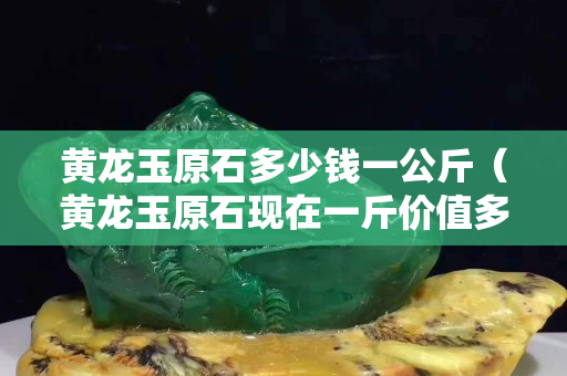 黃龍玉原石多少錢一公斤（黃龍玉原石現在一斤價值多少錢）